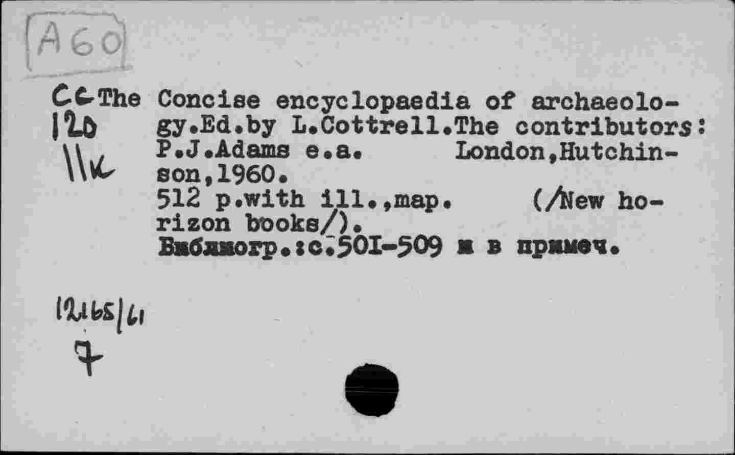 ﻿C C The
110 \u
Concise encyclopaedia of archaeology .Ed.by L.Cottrell.The contributors!
P.J.Adams e.a. London»Hutchin-
son ,1960.
512 p.with ill.»map. (/New horizon books/).
Бмблжогр.хс.50І-509 ■ в прямая.